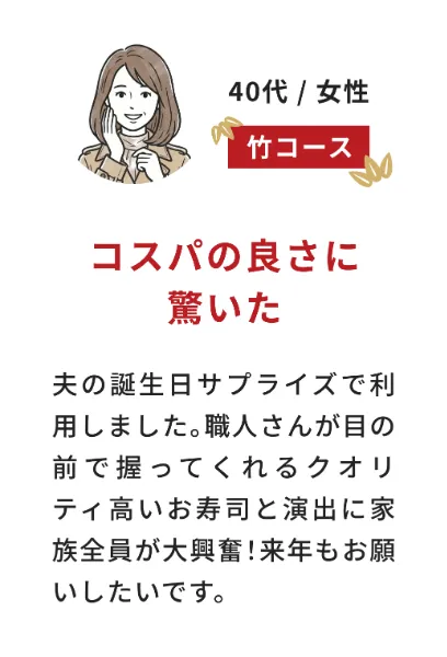 お客様の声（40代女性・竹コース）コスパの良さに驚いた：夫の誕生日サプライズで利用しました。職人さんが目の前で握ってくれるクオリティ高いお寿司と演出に家族全員が大興奮！来年もお願いしたいです。