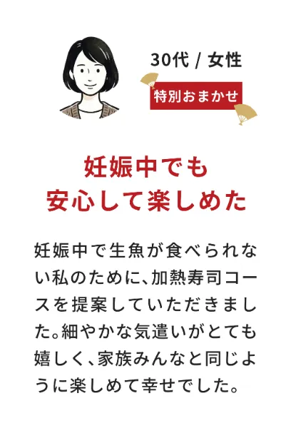 お客様の声（30代女性・特別おまかせ）妊娠中でも安心して楽しめた：妊娠中で生魚が食べられない私のために、加熱寿司コースを提案していただきました。細やかな気遣いがとても嬉しく、家族みんなと同じように楽しめて幸せでした。