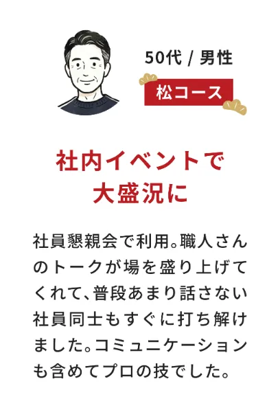 お客様の声（50代男性・松コース）社内イベントで大盛況に：社員懇親会で利用。職人さんのトークが場を盛り上げてくれて、普段あまり話さない社員同士もすぐに打ち解けました。コミュニケーションも含めてプロの技でした。